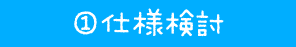 ① 仕様検討