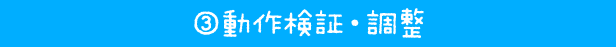 ③ 動作検証・調整